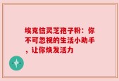 埃克信灵芝孢子粉：你不可忽视的生活小助手，让你焕发活力