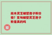 段木灵芝破壁孢子粉价格？宽甸破壁灵芝孢子粉是真的吗