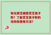 知元御芝破壁灵芝孢子粉？了解灵芝孢子粉的功效和使用方法？