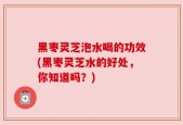 黑枣灵芝泡水喝的功效(黑枣灵芝水的好处，你知道吗？)