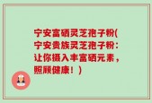 宁安富硒灵芝孢子粉(宁安贵族灵芝孢子粉：让你摄入丰富硒元素，照顾健康！)