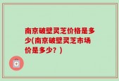 南京破壁灵芝价格是多少(南京破壁灵芝市场价是多少？)