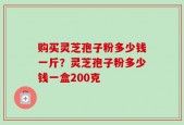 购买灵芝孢子粉多少钱一斤？灵芝孢子粉多少钱一盒200克