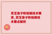 灵芝孢子粉拍摄技术要求_灵芝孢子粉拍摄技术要点解析