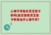 心律不齐能吃灵芝孢子粉吗(能否使用灵芝孢子粉来治疗心律不齐？)