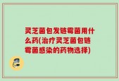 灵芝菌包发链霉菌用什么药(治疗灵芝菌包链霉菌感染的药物选择)