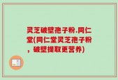 灵芝破壁孢子粉.同仁堂(同仁堂灵芝孢子粉，破壁提取更营养)