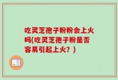 吃灵芝孢子粉粉会上火吗(吃灵芝孢子粉是否容易引起上火？)