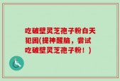 吃破壁灵芝孢子粉白天犯困(提神醒脑，尝试吃破壁灵芝孢子粉！)
