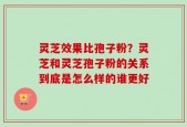 灵芝效果比孢子粉？灵芝和灵芝孢子粉的关系到底是怎么样的谁更好