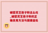 破壁灵芝孢子粉这么吃_破壁灵芝孢子粉的正确食用方法与健康益处