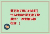 灵芝孢子粉几时吃好(什么时候吃灵芝孢子粉最好？- 养生细节都在这！)