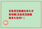 五色灵芝胶囊吃多久才有效果(五色灵芝胶囊用多久见效？)