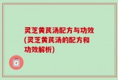 灵芝黄芪汤配方与功效(灵芝黄芪汤的配方和功效解析)