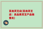 莒南灵芝店(莒南灵芝店：高品质灵芝产品销售处)