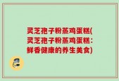 灵芝孢子粉蒸鸡蛋糕(灵芝孢子粉蒸鸡蛋糕：鲜香健康的养生美食)