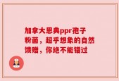 加拿大恩典ppr孢子粉菌，超乎想象的自然馈赠，你绝不能错过