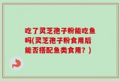 吃了灵芝孢子粉能吃鱼吗(灵芝孢子粉食用后能否搭配鱼类食用？)