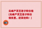 尖峰产灵芝孢子粉价格(尖峰产灵芝孢子粉价格优惠，赶紧抢购！)