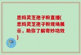 思妈灵芝孢子粉直播(思妈灵芝孢子粉现场展示，助你了解奇妙功效)