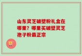 山东灵芝破壁粉礼盒在哪里？哪里买破壁灵芝孢子粉最正宗