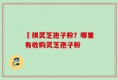 禛祺灵芝孢子粉？哪里有收购灵芝孢子粉