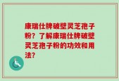 康瑞仕牌破壁灵芝孢子粉？了解康瑞仕牌破壁灵芝孢子粉的功效和用法？