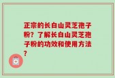 正宗的长白山灵芝孢子粉？了解长白山灵芝孢子粉的功效和使用方法？