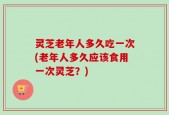 灵芝老年人多久吃一次(老年人多久应该食用一次灵芝？)