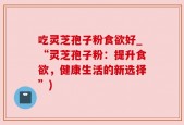 吃灵芝孢子粉食欲好_“灵芝孢子粉：提升食欲，健康生活的新选择”)