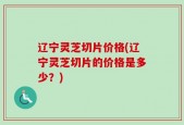 辽宁灵芝切片价格(辽宁灵芝切片的价格是多少？)