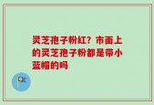 灵芝孢子粉红？市面上的灵芝孢子粉都是带小蓝帽的吗