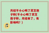 月经不小心喝了灵芝孢子粉(不小心喝了灵芝孢子粉，月经来了，有影响吗？)