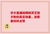 华少直播间揭晓灵芝孢子粉的真实效果，消费者纷纷点赞