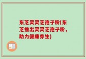 东芝灵灵芝孢子粉(东芝推出灵灵芝孢子粉，助力健康养生)