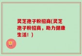灵芝孢子粉招商(灵芝孢子粉招商，助力健康生活！)