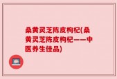 桑黄灵芝陈皮枸杞(桑黄灵芝陈皮枸杞——中医养生佳品)
