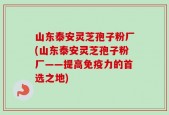 山东泰安灵芝孢子粉厂(山东泰安灵芝孢子粉厂——提高免疫力的首选之地)