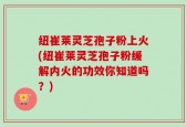纽崔莱灵芝孢子粉上火(纽崔莱灵芝孢子粉缓解内火的功效你知道吗？)