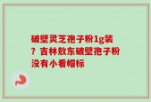 破壁灵芝孢子粉1g装？吉林敖东破壁孢子粉没有小看帽标