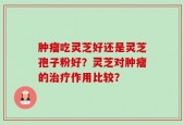 肿瘤吃灵芝好还是灵芝孢子粉好？灵芝对肿瘤的治疗作用比较？