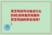 灵芝鸡汤可以加点什么药材(如何用药材提升灵芝鸡汤的养生功效？)