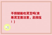 不按腿能吃灵芝吗(食用灵芝需注意，忌按压！)
