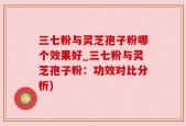 三七粉与灵芝孢子粉哪个效果好_三七粉与灵芝孢子粉：功效对比分析)