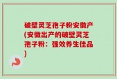 破壁灵芝孢子粉安徽产(安徽出产的破壁灵芝孢子粉：强效养生佳品)