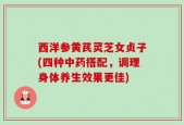 西洋参黄芪灵芝女贞子(四种中药搭配，调理身体养生效果更佳)