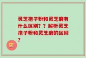 灵芝孢子粉和灵芝磨有什么区别？？解析灵芝孢子粉和灵芝磨的区别？