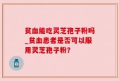 贫血能吃灵芝孢子粉吗_贫血患者是否可以服用灵芝孢子粉？