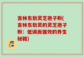 吉林东敖灵芝孢子粉(吉林东敖灵的灵芝孢子粉：低调而强效的养生秘籍)