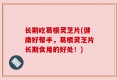 长期吃葛根灵芝片(健康好帮手，葛根灵芝片长期食用的好处！)
